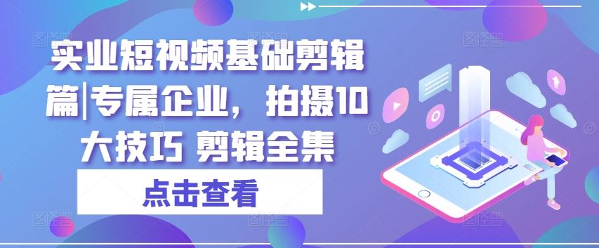 实业短视频基础剪辑篇|专属企业，拍摄10大技巧 剪辑全集-花生资源网