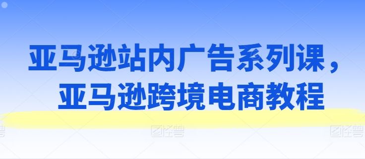 亚马逊站内广告系列课，亚马逊跨境电商教程-花生资源网