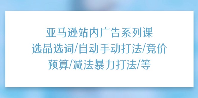 （11429期）亚马逊站内广告系列课：选品选词/自动手动打法/竞价预算/减法暴力打法/等-花生资源网