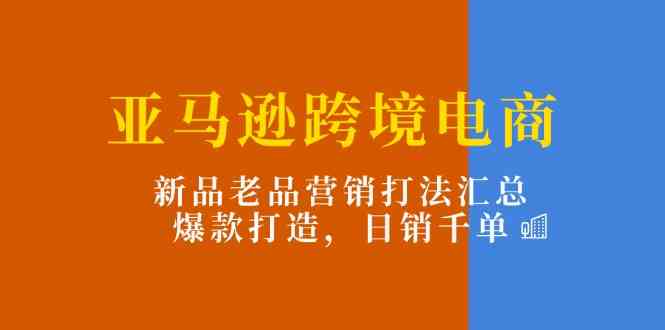 亚马逊跨境电商：新品老品营销打法汇总，爆款打造，日销千单-花生资源网