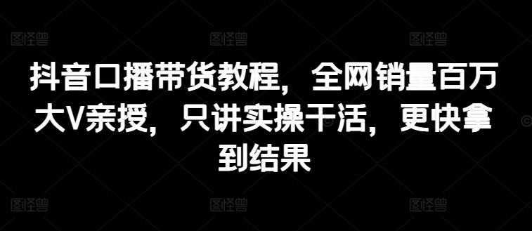 抖音口播带货教程，全网销量百万大V亲授，只讲实操干活，更快拿到结果-花生资源网